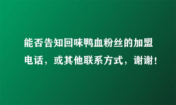 能否告知回味鸭血粉丝的加盟电话，或其他联系方式，谢谢！