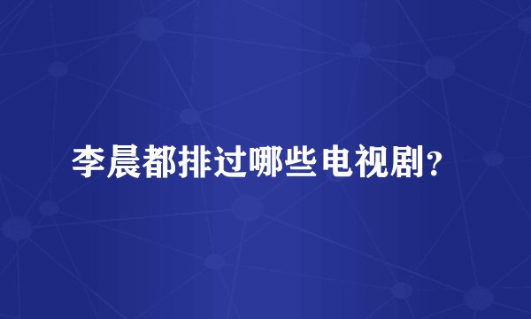 李晨都排过哪些电视剧？