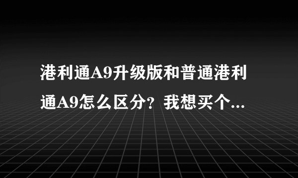 港利通A9升级版和普通港利通A9怎么区分？我想买个港利通A9升级版，怎样才能不被骗？