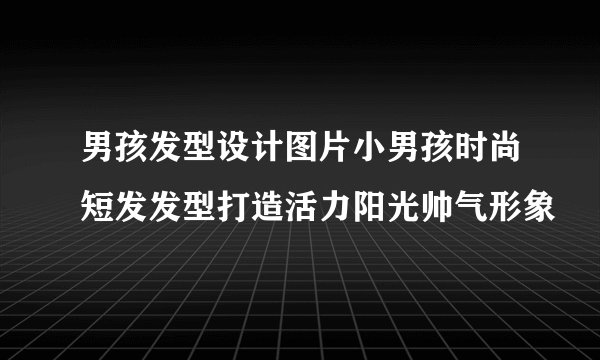 男孩发型设计图片小男孩时尚短发发型打造活力阳光帅气形象
