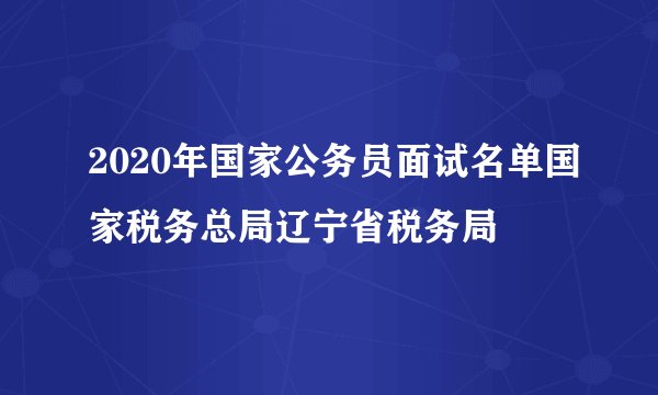 2020年国家公务员面试名单国家税务总局辽宁省税务局