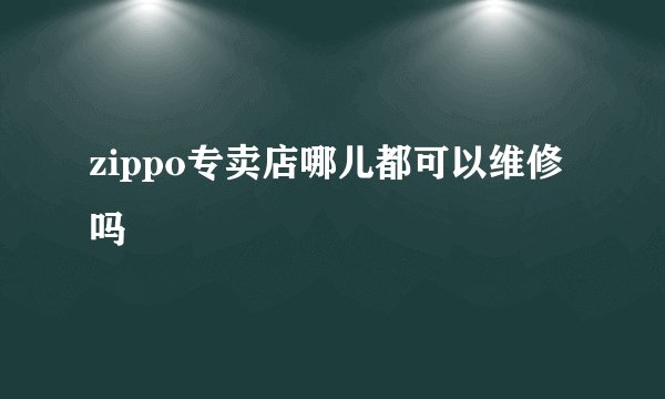 zippo专卖店哪儿都可以维修吗