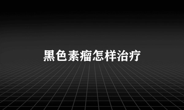 黑色素瘤怎样治疗