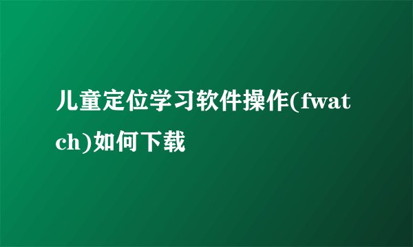 儿童定位学习软件操作(fwatch)如何下载