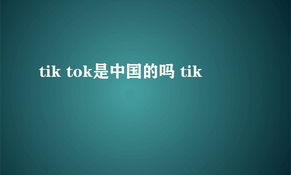 tik tok是中国的吗 tik