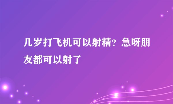 几岁打飞机可以射精？急呀朋友都可以射了
