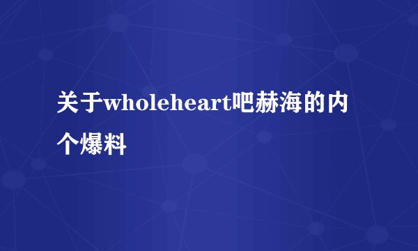 关于wholeheart吧赫海的内个爆料