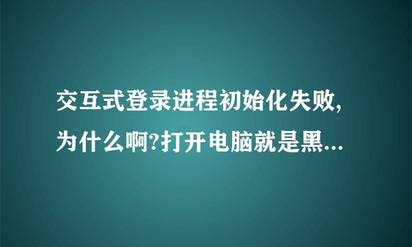 交互式登录进程初始化失败,为什么啊?打开电脑就是黑屏。 麻烦告诉下具体怎么操作。谢谢啊