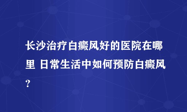 长沙治疗白癜风好的医院在哪里 日常生活中如何预防白癜风？