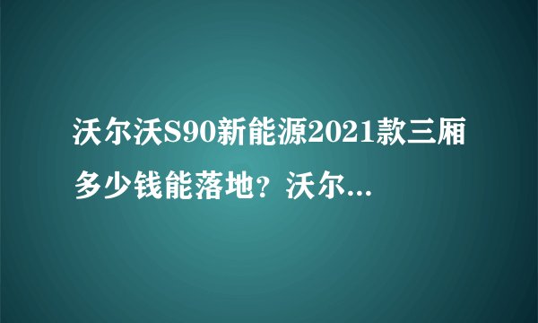 沃尔沃S90新能源2021款三厢多少钱能落地？沃尔沃S90新能源官方价