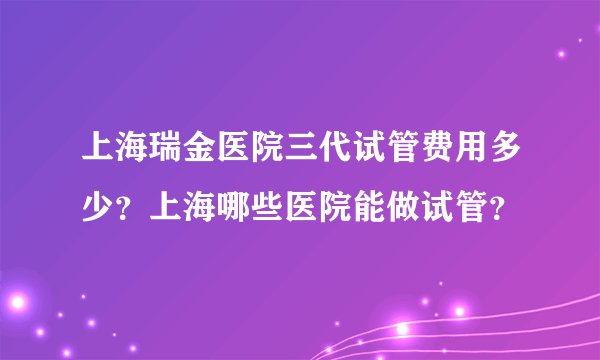 上海瑞金医院三代试管费用多少？上海哪些医院能做试管？
