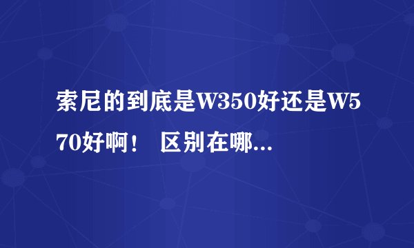 索尼的到底是W350好还是W570好啊！ 区别在哪 高手详细说说