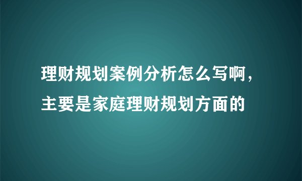 理财规划案例分析怎么写啊，主要是家庭理财规划方面的