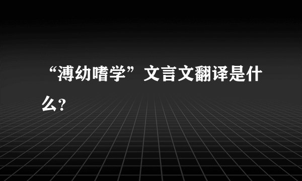 “溥幼嗜学”文言文翻译是什么？