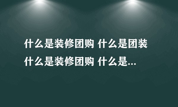 什么是装修团购 什么是团装 什么是装修团购 什么是团装啊？