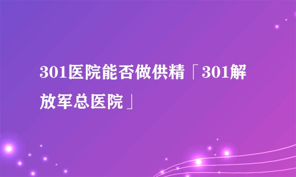 301医院能否做供精「301解放军总医院」