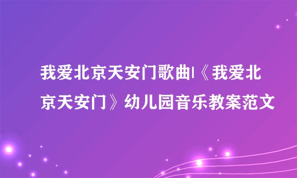 我爱北京天安门歌曲|《我爱北京天安门》幼儿园音乐教案范文