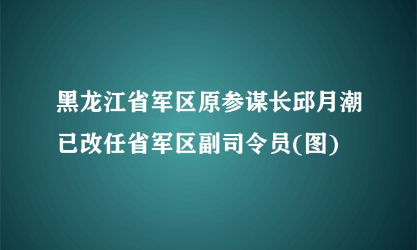 黑龙江省军区原参谋长邱月潮已改任省军区副司令员(图)