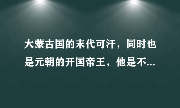 大蒙古国的末代可汗，同时也是元朝的开国帝王，他是不是中国人呢？