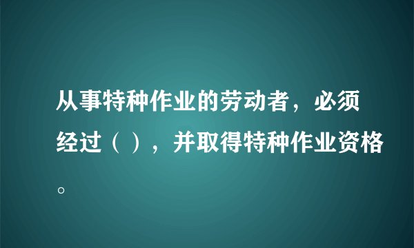 从事特种作业的劳动者，必须经过（），并取得特种作业资格。