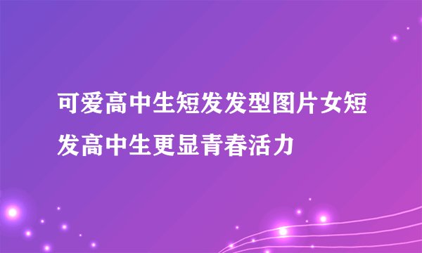 可爱高中生短发发型图片女短发高中生更显青春活力