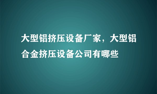 大型铝挤压设备厂家，大型铝合金挤压设备公司有哪些