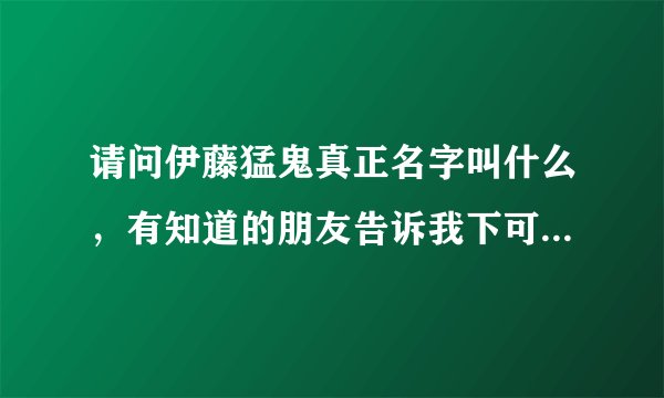 请问伊藤猛鬼真正名字叫什么，有知道的朋友告诉我下可以吗，谢谢