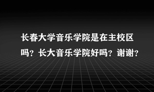 长春大学音乐学院是在主校区吗？长大音乐学院好吗？谢谢？