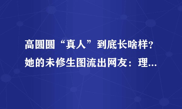 高圆圆“真人”到底长啥样？她的未修生图流出网友：理解赵又廷了