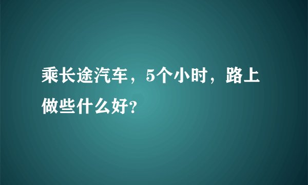 乘长途汽车，5个小时，路上做些什么好？