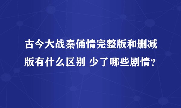 古今大战秦俑情完整版和删减版有什么区别 少了哪些剧情？