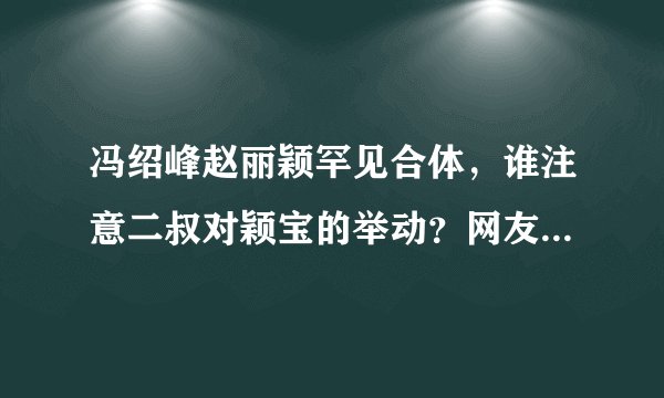 冯绍峰赵丽颖罕见合体，谁注意二叔对颖宝的举动？网友：男友专属