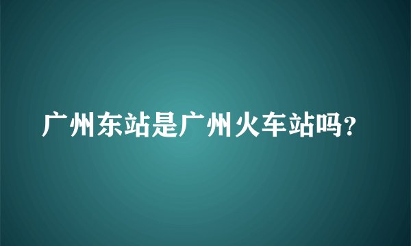 广州东站是广州火车站吗？