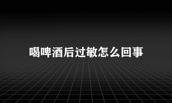 喝啤酒后过敏怎么回事