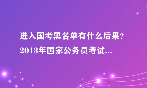 进入国考黑名单有什么后果？2013年国家公务员考试会将试考等情况的人纳入黑名单。请问有什么后果？