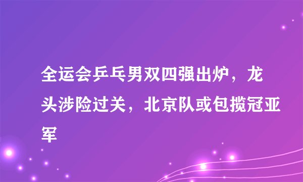 全运会乒乓男双四强出炉，龙头涉险过关，北京队或包揽冠亚军