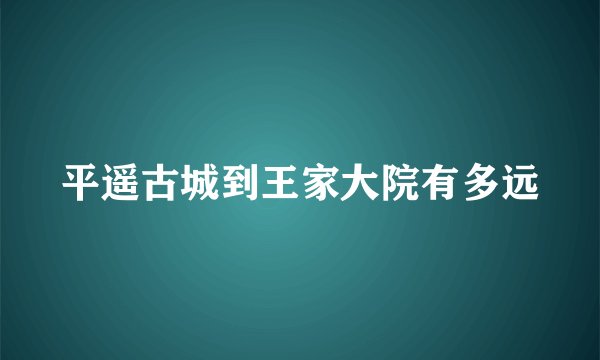 平遥古城到王家大院有多远