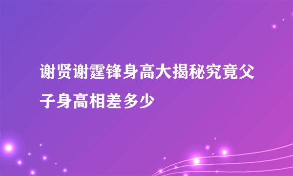 谢贤谢霆锋身高大揭秘究竟父子身高相差多少