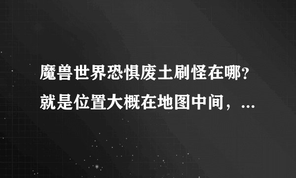魔兽世界恐惧废土刷怪在哪？就是位置大概在地图中间，刷怪一段时间有npc来清怪的那个，要具体坐标，急！