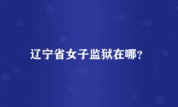 辽宁省女子监狱在哪？