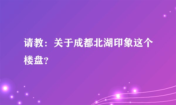 请教：关于成都北湖印象这个楼盘？