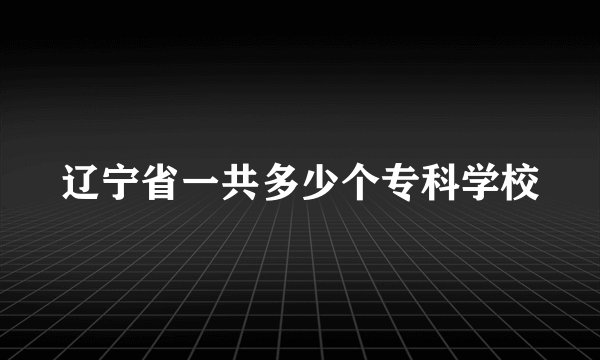 辽宁省一共多少个专科学校