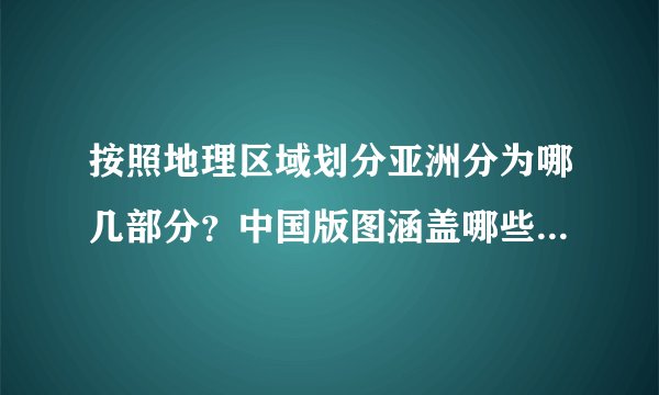 按照地理区域划分亚洲分为哪几部分？中国版图涵盖哪些亚洲地区？
