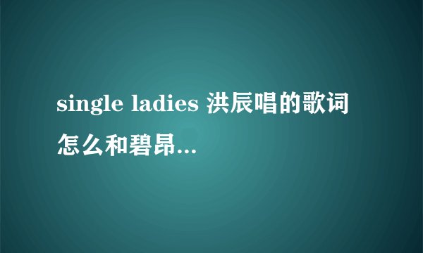single ladies 洪辰唱的歌词怎么和碧昂斯唱的歌词不一样啊?
