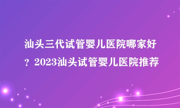 汕头三代试管婴儿医院哪家好？2023汕头试管婴儿医院推荐