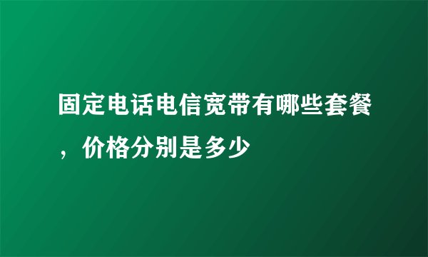 固定电话电信宽带有哪些套餐，价格分别是多少