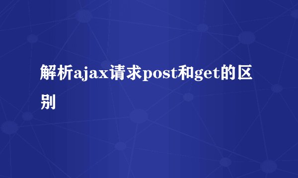 解析ajax请求post和get的区别