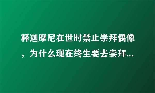 释迦摩尼在世时禁止崇拜偶像，为什么现在终生要去崇拜佛和菩萨？