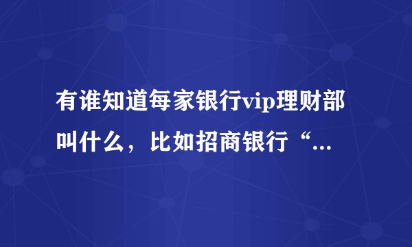 有谁知道每家银行vip理财部叫什么，比如招商银行“金葵花理财”，南京银行“金梅花理财”，更多的银行求助