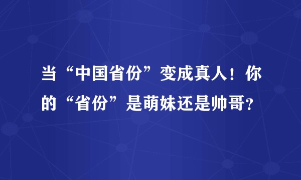当“中国省份”变成真人！你的“省份”是萌妹还是帅哥？